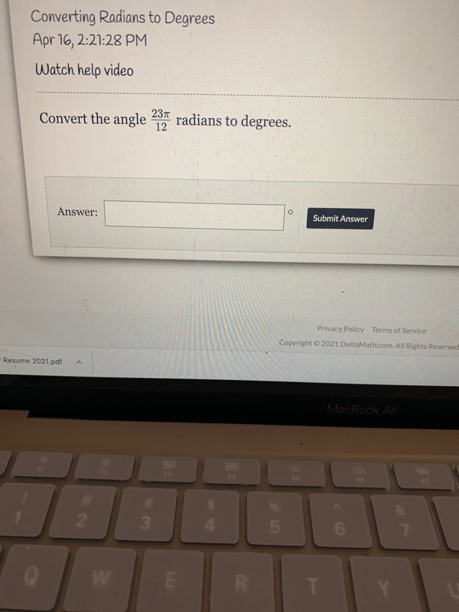 Converting Radians to Degrees
Apr 16, 2:21:28 PM
Watch help video
237
Convert the angle
radians to degrees.
12
Answer:
Submit Answer
Privacy Policy Terms of Service
Copyright © 2021 DeltaMath.com. All Rights Reserved
Resume 2021.pdf
MacBook Air
80
F4
F4
46
2
3.
6.
7.
W
T Y
LLI
