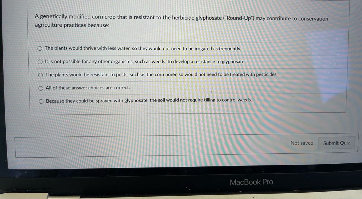 A genetically modified corn crop that is resistant to the herbicide glyphosate ("Round-Up") may contribute to conservation
agriculture practices because:
O The plants would thrive with less water, so they would not need to be irrigated as frequently.
O It is not possible for any other organisms, such as weeds, to develop a resistance to glyphosate.
O The plants would be resistant to pests, such as the corn borer, so would not need to be treated with pesticides.
O All of these answer choices are correct.
Because they could be sprayed with glyphosate, the soil would not require tilling to control weeds.
Not saved
Submit Quiz
MacBook Pro
