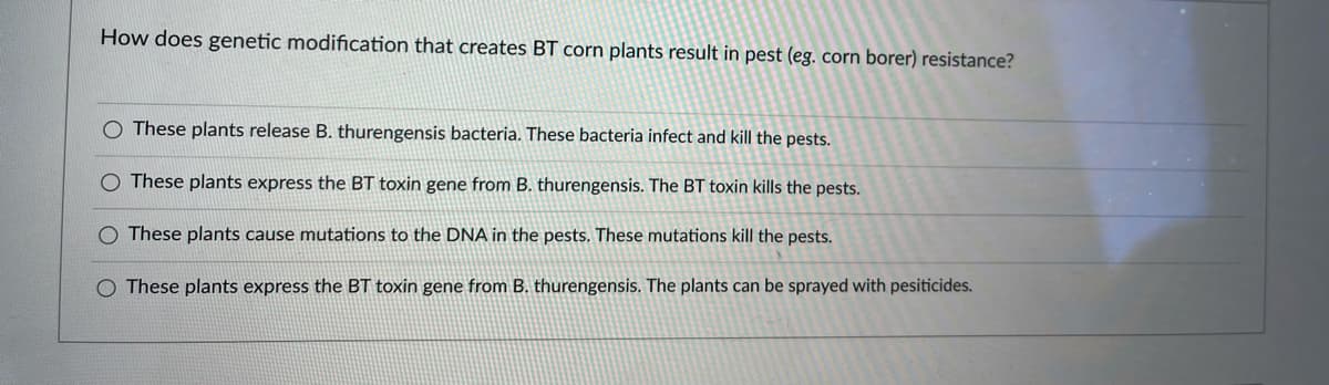 How does genetic modification that creates BT corn plants result in pest (eg. corn borer) resistance?
These plants release B. thurengensis bacteria. These bacteria infect and kill the pests.
These plants express the BT toxin gene from B. thurengensis. The BT toxin kills the pests.
These plants cause mutations to the DNA in the pests. These mutations kill the pests.
O These plants express the BT toxin gene from B. thurengensis. The plants can be sprayed with pesiticides.
