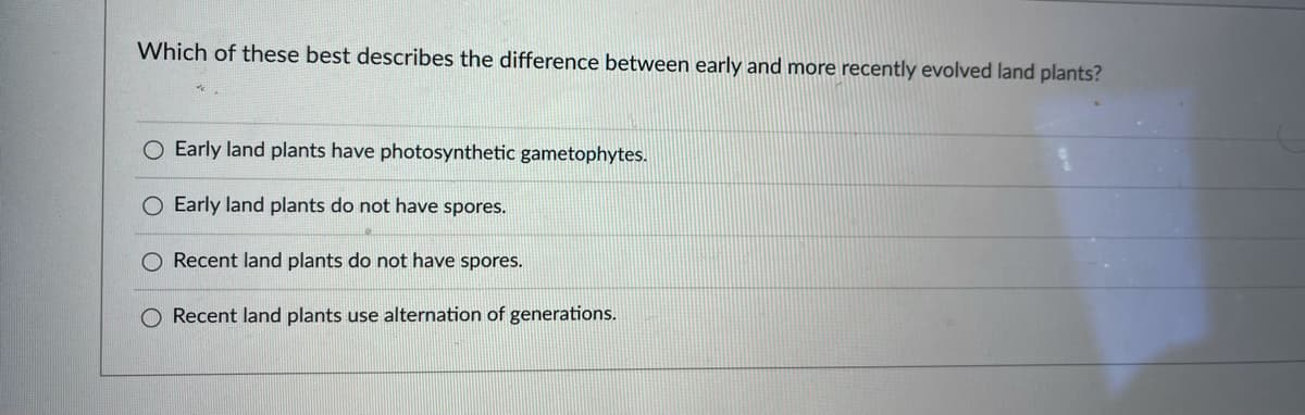 Which of these best describes the difference between early and more recently evolved land plants?
O Early land plants have photosynthetic gametophytes.
O Early land plants do not have spores.
Recent land plants do not have spores.
O Recent land plants use alternation of generations.
