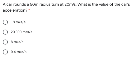 A car rounds a 50m radius turn at 20m/s. What is the value of the car's
acceleration? *
18 m/s/s
20,000 m/s/s
O 8 m/s/s
O 0.4 m/s/s
