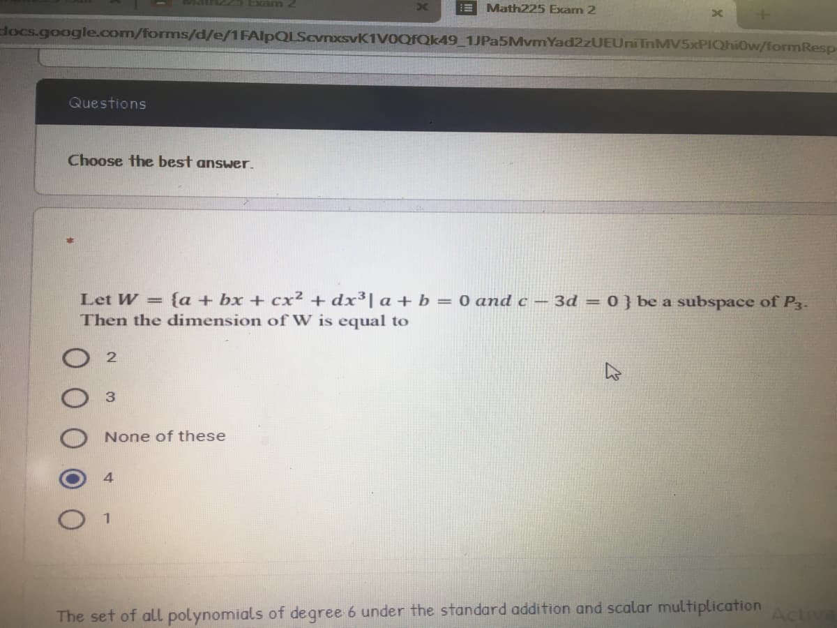 Math225 Exam 2
docs.google.com/forms/d/e/1FAlpQLScvnxsvK1VOQFQk49_1JPa5MvmYad2zUEUniTnMV5xPIQhi0w/formResp-
Questions
Choose the best answer.
Let W = {a + bx + cx2 +dx³| a+ b = 0 and c – 3d = 0 } be a subspace of P3.
Then the dimension of W is equal to
None of these
The set of all polynomials of degree 6 under the standard addition and scalar multiplication
