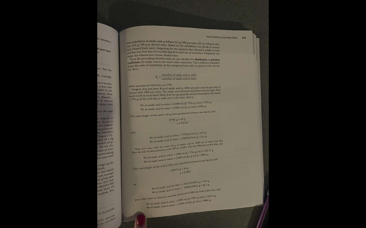 h extraction
I never need
ne. See the
lly enough.
his is so sim-
a test tube
solve in the
ottom, float
er, dissolve.
to be removed
d more fresh
ave the same
e organic is
he theory is
our organic
emembered.
he solubility
Chapter 13).
kind of a fog
ended drop-
. Or stir the
ents of your
on-breaking
an react with
clogs up the
anels.
he two
liquid
not enough
nt of one layer
ore, you may
dissolve this
rial does not
analysis. You
've heard this
acid, and you
up, you find
some solubilities of oxalic acid as follows: 9.5 g/100 g in water; 23.7 g/100 g in etha-
nol; 16.9 g/100 g in diethyl ether. Based on the solubilities, you decide to extract
into ethanol from water, forgetting for the moment that ethanol is soluble in water
and that you must have two insoluble liquids to carry out an extraction. Chagrined, you
forget the ethanol and choose diethyl ether.
From the preceding solubility data, we can calculate the distribution, or partition
coefficient, for oxalic acid in the water-ether extraction. This coefficient (number)
is just the ratio of solubilities of the compound you wish to extract in the two lay-
ers. Here,
K₁
and
=
solubility of oxalic acid in ether
solubility of oxalic acid in water
which amounts to 16.9/9.5, or 1.779.
Imagine that you have 40 g of oxalic acid in 1000 mL water and you put that in
contact with 1000 mL ether. The oxalic acid distributes itself between the two layers. How
much is left in each layer? Well, if we let x g equal the amount that stays in the water,
1.779x g of the acid has to walk over to the ether. And so
Wt of oxalic acid in ether= (1000 mL)(1.779x g/mL)=1779x g
Wt of oxalic acid in water = (1000 mL)(x g/mL) = 1000x g
The total weight of the acid is 40 g (now partitioned between two layers) and
SO
How to Extract and Wash What
2779x g = 40 g
x = 0.0144
Wt of oxalic acid in ether = 1779(0.0144) g = 25.6 g
Wt of oxalic acid in water = 1000 (0.0144) g = 14.4 g
Now, let's start with the same 40 g of oxalic acid in 1000 mL of water, but this
time we will do three extractions with 300 mL of ether. The first 300-mL portion hits, and
(300 mL) (1.779x g/mL)=533.7x g
Wt of oxalic acid in ether =
Wt of oxalic acid in water = (1000 mL)(x g/mL) = 1000x g
The total weight of the acid is 40 g (now partitioned between two layers) and
1533.7x g = 40 g
x = 0.0261
Wt of oxalic acid in ether = 533.7 (0.0261) g = 13.9 g
Wt of oxalic acid in water =
1000 (0.0261) g = 26.1 g
That ether layer is removed, and the second jolt of 300 mL fresh ether hits, and
Wt of oxalic acid in ether = (300 mL)(1.779x g/mL) = 533.7x g
Wt of oxalic acid in water = (1000 ml)(x g/mL) = 1000x g
117