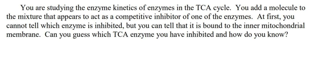 You are studying the enzyme kinetics of enzymes in the TCA cycle. You add a molecule to
the mixture that appears to act as a competitive inhibitor of one of the enzymes. At first, you
cannot tell which enzyme is inhibited, but you can tell that it is bound to the inner mitochondrial
membrane. Can you guess which TCA enzyme you have inhibited and how do you know?
