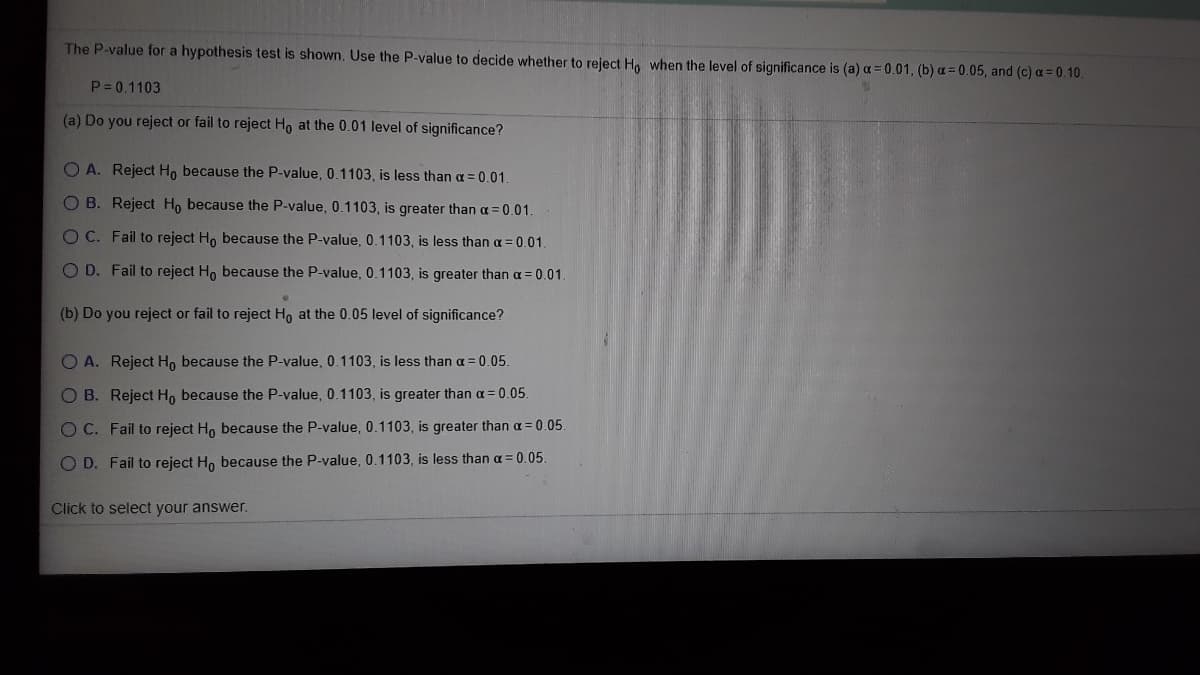 The P-value for a hypothesis test is shown. Use the P-value to decide whether to reject Ho when the level of significance is (a) a = 0.01, (b) a = 0.05, and (c) a= 0.10.
P = 0.1103
(a) Do you reject or fail to reject Ho at the 0.01 level of significance?
O A. Reject Ho because the P-value, 0.1103 , is less than a = 0.01.
O B. Reject H, because the P-value, 0.1103 , is greater than a = 0.01.
O C. Fail to reject H, because the P-value, 0.1103, is less than a = 0.01.
O D. Fail to reject Ho because the P-value, 0.1103, is greater than a = 0.01.
(b) Do you reject or fail to reject Ho at the 0.05 level of significance?
O A. Reject H, because the P-value, 0.1103, is less than a = 0.05.
O B. Reject H, because the P-value, 0.1103, is greater than a = 0.05.
O C. Fail to reject H, because the P-value, 0.1103, is greater than a = 0.05
O D. Fail to reject Ho because the P-value, 0.1103, is less than a = 0.05.
Click to select your answer.
