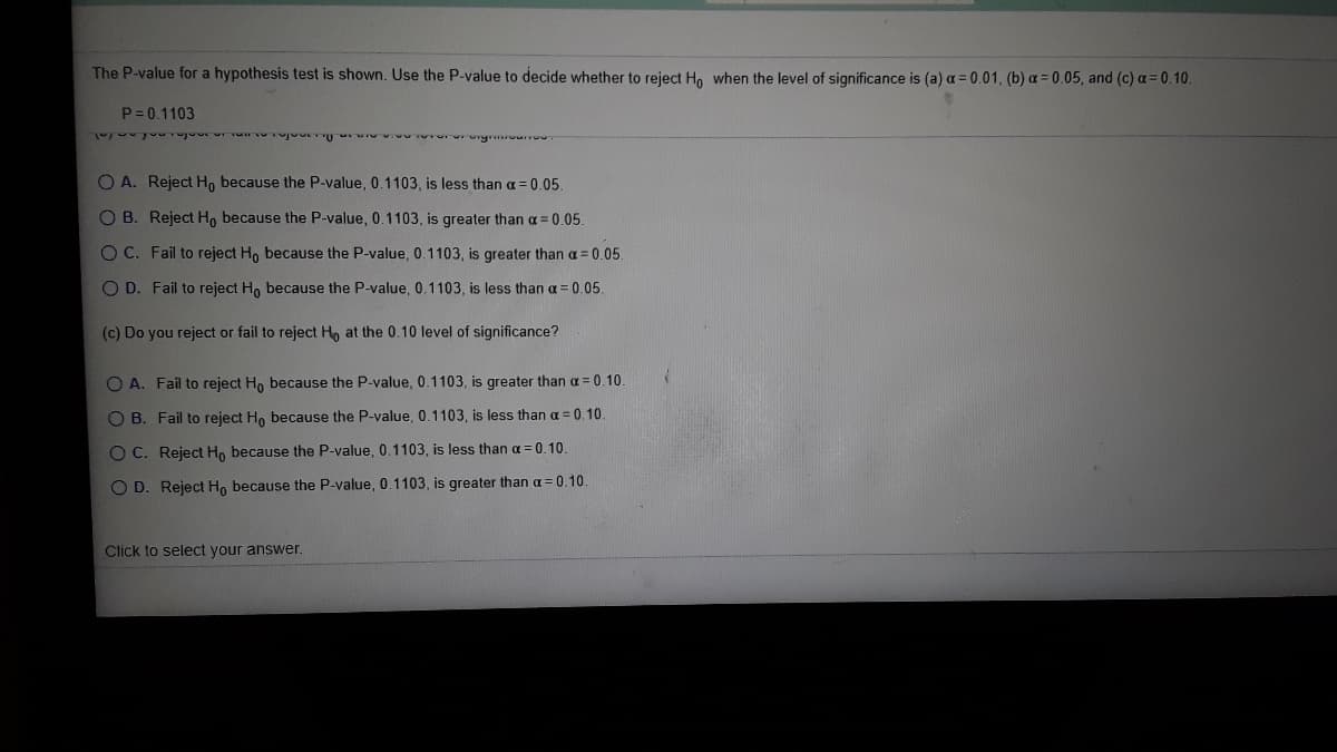 The P-value for a hypothesis test is shown. Use the P-value to decide whether to reject Ho when the level of significance is (a) a = 0.01, (b) a = 0.05, and (c) a= 0.10.
P= 0.1103
O A. Reject H, because the P-value, 0.1103, is less than a = 0.05.
O B. Reject Ho because the P-value, 0.1103, is greater than a = 0.05.
O C. Fail to reject Ho because the P-value, 0.1103, is greater than a= 0.05.
O D. Fail to reject H, because the P-value, 0.1103, is less than a = 0.05.
(c) Do you reject or fail to reject H, at the 0.10 level of significance?
O A. Fail to reject Ho because the P-value, 0.1103, is greater than a = 0.10.
O B. Fail to reject Ho because the P-value, 0.1103, is less than a = 0.10.
O C. Reject H, because the P-value, 0.1103, is less than a = 0,10
O D. Reject Ho because the P-value, 0.1103, is greater than a = 0,10.
Click to select your answer.
