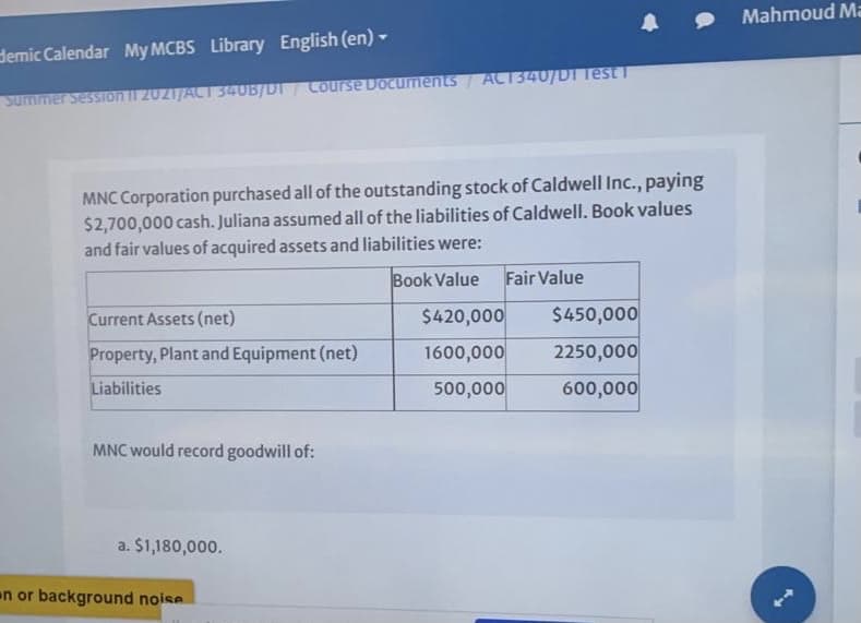Mahmoud Ma
demic Calendar My MCBS Library English (en)-
Course Documents ACT340/DI Test T
Summer Session II 2021/ACT 340B/DT
MNC Corporation purchased all of the outstanding stock of Caldwell Inc., paying
$2,700,000 cash. Juliana assumed all of the liabilities of Caldwell. Book values
and fair values of acquired assets and liabilities were:
Book Value
Fair Value
Current Assets (net)
$420,000
$450,000
Property, Plant and Equipment (net)
1600,000
2250,000
Liabilities
500,000
600,000
MNC would record goodwill of:
a. $1,180,000.
en or background noise
