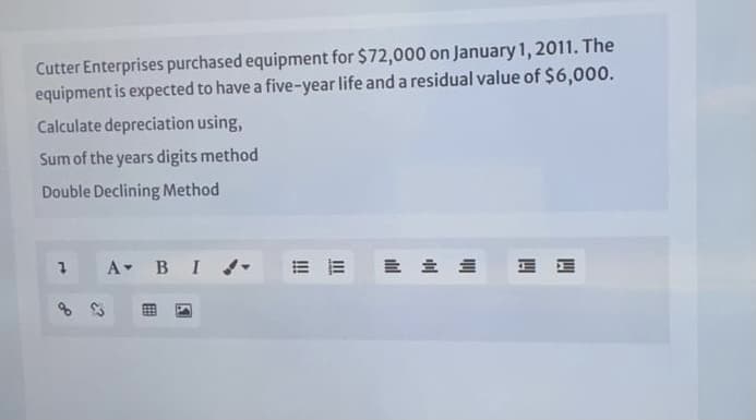 Cutter Enterprises purchased equipment for $72,000 on January 1, 2011. The
equipment is expected to have a five-year life and a residual value of $6,000.
Calculate depreciation using,
Sum of the years digits method
Double Declining Method
A BI-

