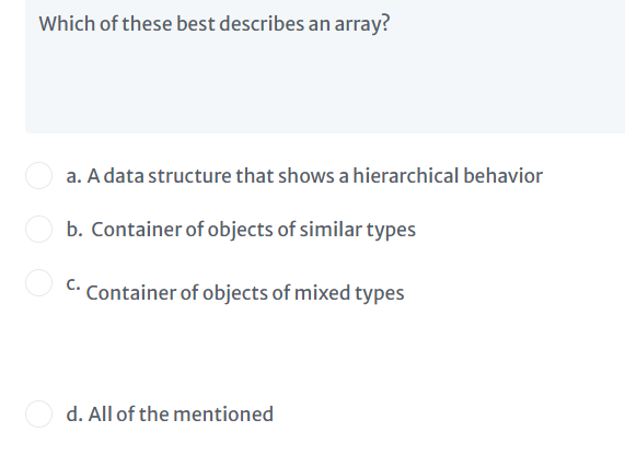 Which of these best describes an array?
a. A data structure that shows a hierarchical behavior
b. Container of objects of similar types
C.
Container of objects of mixed types
d. All of the mentioned
