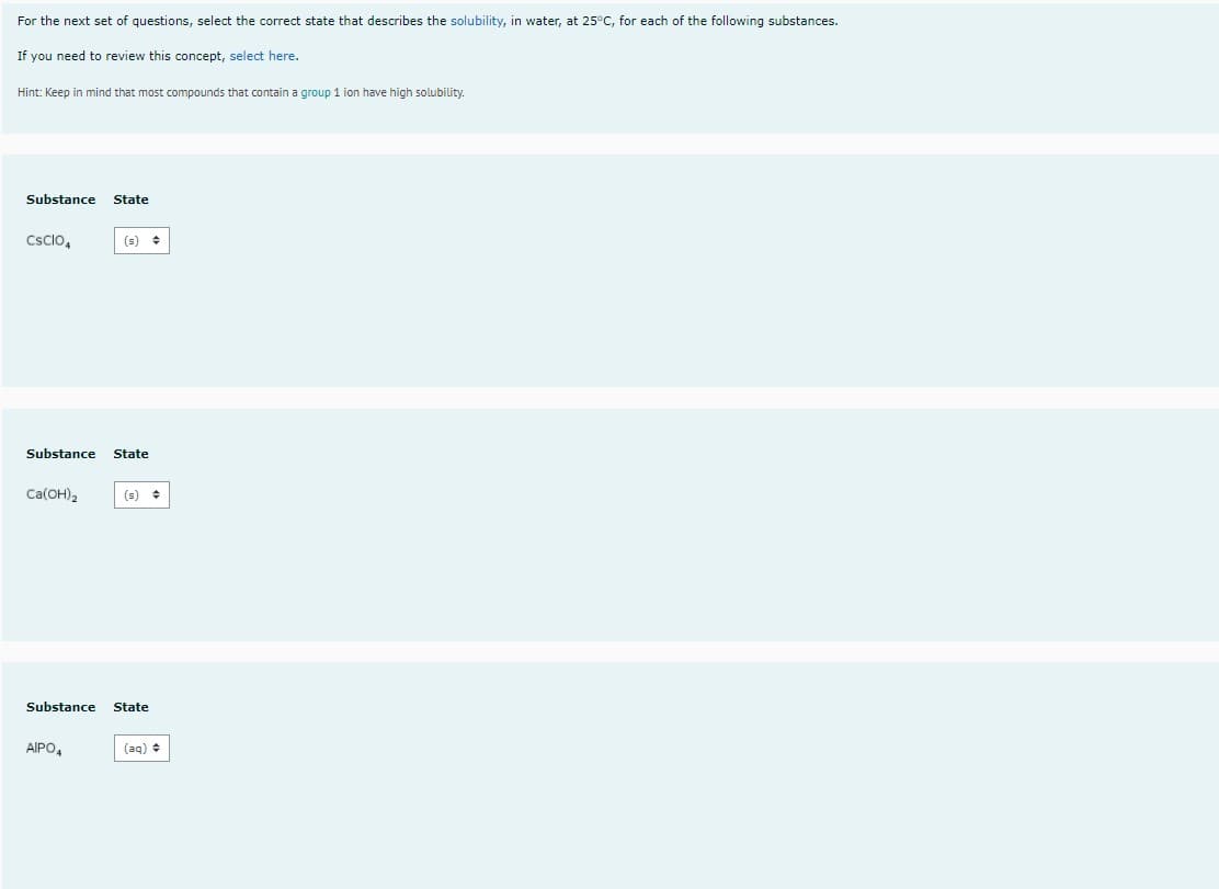 For the next set of questions, select the correct state that describes the solubility, in water, at 25°C, for each of the following substances.
If you need to review this concept, select here.
Hint: Keep in mind that most compounds that contain a group 1 ion have high solubility.
Substance
State
Csclo,
(s) +
Substance
State
Ca(OH)2
(s)
Substance
State
AIPO,
(aq) +
