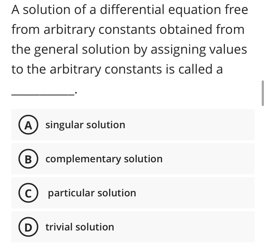 A solution of a differential equation free
from arbitrary constants obtained from
the
general solution by assigning values
to the arbitrary constants is called a
A) singular solution
B complementary solution
В
C
particular solution
D
trivial solution
