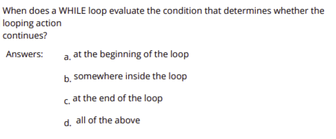 When does a WHILE loop evaluate the condition that determines whether the
looping action
continues?
Answers:
a, at the beginning of the loop
b somewhere inside the loop
c. at the end of the loop
d. all of the above
