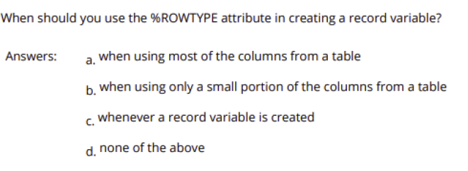 When should you use the %ROWTYPE attribute in creating a record variable?
Answers:
when using most of the columns from a table
a.
b. when using only a small portion of the columns from a table
whenever a record variable is created
c.
d. none of the above
