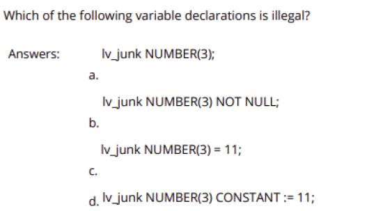 Which of the following variable declarations is illegal?
Answers:
Iv junk NUMBER(3);
а.
Iv_junk NUMBER(3) NOT NULL;
b.
Iv_junk NUMBER(3) = 11;
C.
d. Iv_junk NUMBER(3) CONSTANT := 11;
