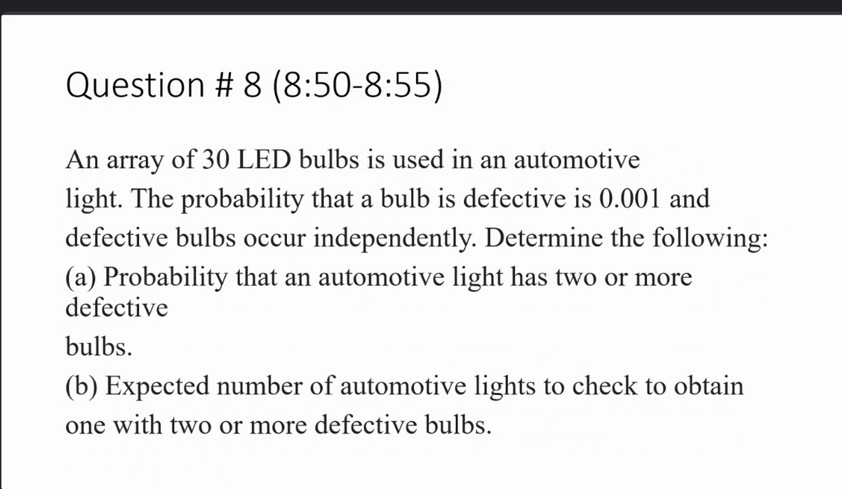 Question # 8 (8:50-8:55)
An array of 30 LED bulbs is used in an automotive
light. The probability that a bulb is defective is 0.001 and
defective bulbs occur independently. Determine the following:
(a) Probability that an automotive light has two or more
defective
bulbs.
(b) Expected number of automotive lights to check to obtain
one with two or more defective bulbs.
