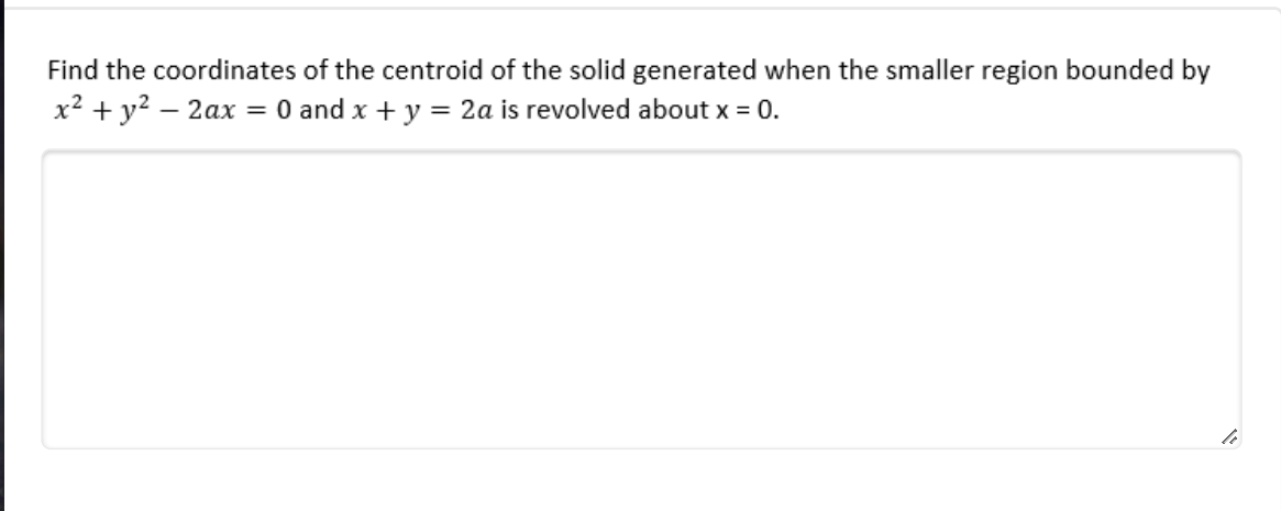 Find the coordinates of the centroid of the solid generated when the smaller region bounded by
x² + y? – 2ax
= 0 and x + y = 2a is revolved about x = 0.
|

