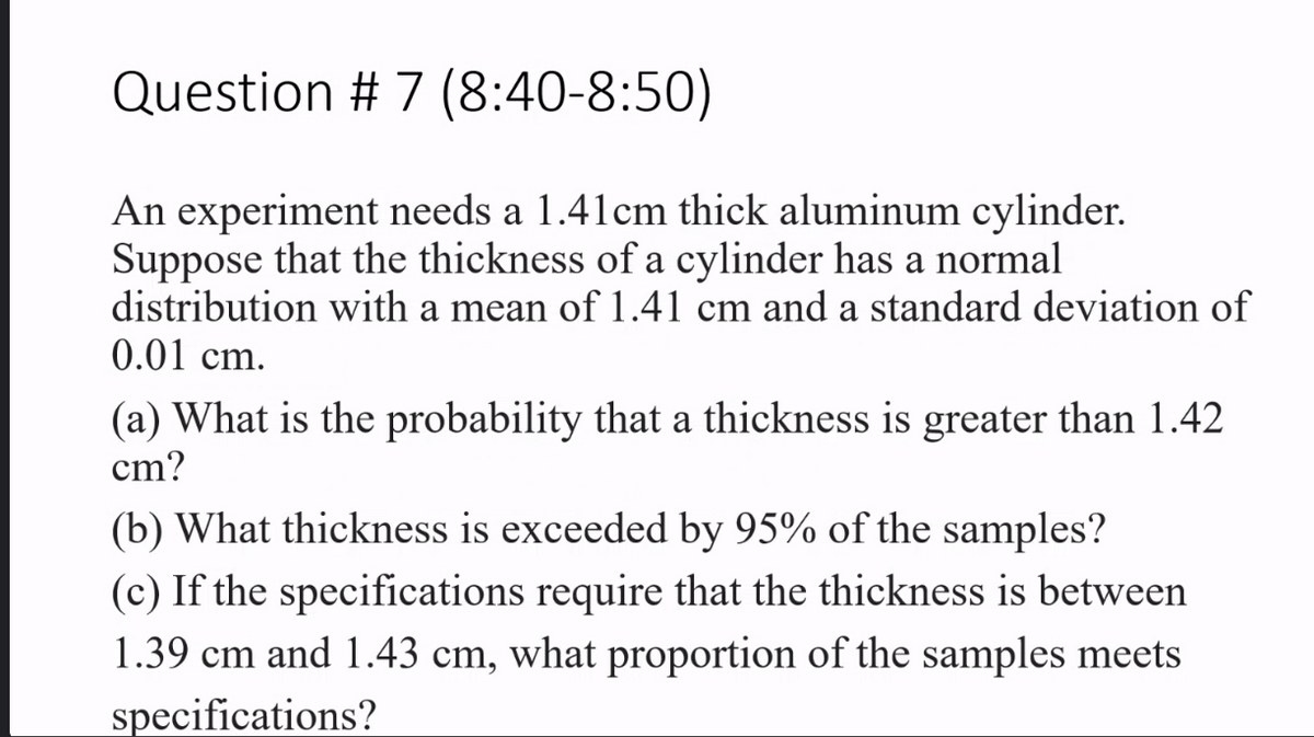Question # 7 (8:40-8:50)
An experiment needs a 1.41cm thick aluminum cylinder.
Suppose that the thickness of a cylinder has a normal
distribution with a mean of 1.41 cm and a standard deviation of
0.01 cm.
(a) What is the probability that a thickness is greater than 1.42
cm?
(b) What thickness is exceeded by 95% of the samples?
(c) If the specifications require that the thickness is between
1.39 cm and 1.43 cm, what proportion of the samples meets
specifications?
