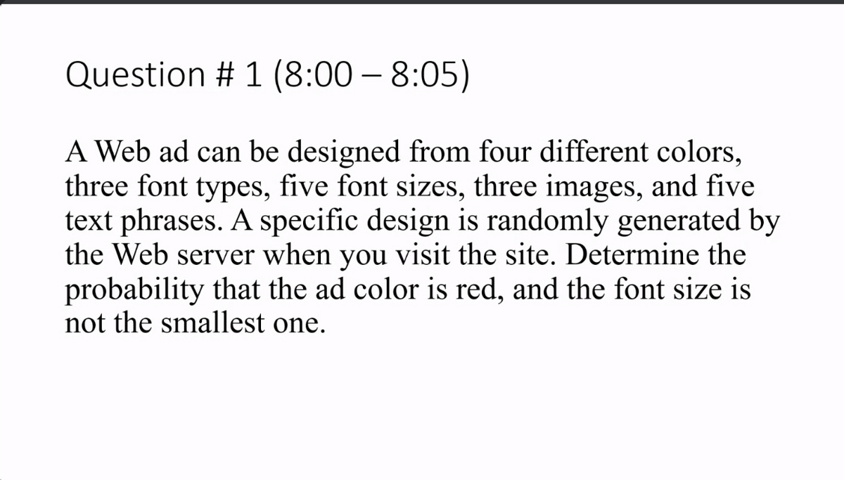 Question # 1 (8:00 – 8:05)
A Web ad can be designed from four different colors,
three font types, five font sizes, three images, and five
text phrases. A specific design is randomly generated by
the Web server when you visit the site. Determine the
probability that the ad color is red, and the font size is
not the smallest one.
