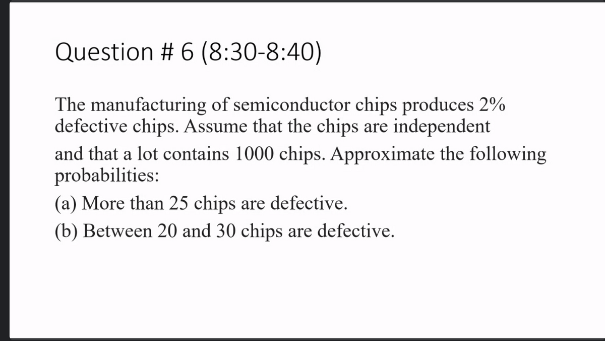 Question # 6 (8:30-8:40)
The manufacturing of semiconductor chips produces 2%
defective chips. Assume that the chips are independent
and that a lot contains 1000 chips. Approximate the following
probabilities:
(a) More than 25 chips are defective.
(b) Between 20 and 30 chips are defective.

