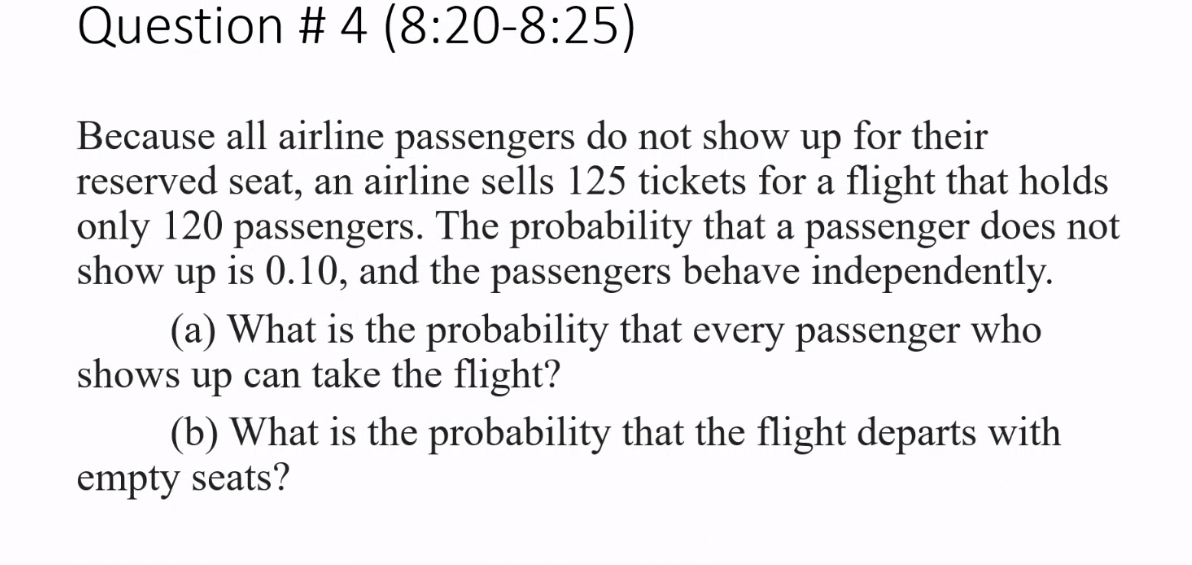 Question # 4 (8:20-8:25)
Because all airline passengers do not show up for their
reserved seat, an airline sells 125 tickets for a flight that holds
only 120 passengers. The probability that a passenger does not
show up is 0.10, and the passengers behave independently.
(a) What is the probability that every passenger who
shows up can take the flight?
(b) What is the probability that the flight departs with
empty seats?
