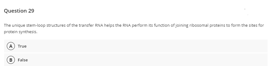 Question 29
The unique stem-loop structures of the transfer RNA helps the RNA perform its function of joining ribosomal proteins to form the sites for
protein synthesis.
A True
B) False
