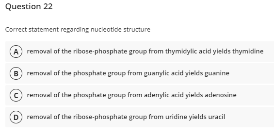 Question 22
Correct statement regarding nucleotide structure
(A) removal of the ribose-phosphate group from thymidylic acid yields thymidine
B removal of the phosphate group from guanylic acid yields guanine
removal of the phosphate group from adenylic acid yields adenosine
D removal of the ribose-phosphate group from uridine yields uracil
