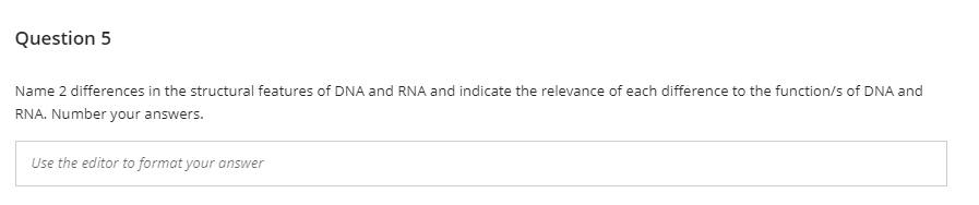 Question 5
Name 2 differences in the structural features of DNA and RNA and indicate the relevance of each difference to the function/s of DNA and
RNA. Number your answers.
Use the editor to format your answer
