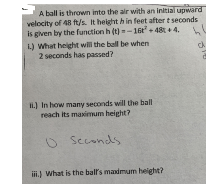 A ball is thrown into the air with an initial upward
velocity of 48 ft/s. It height h in feet after t seconds
is given by the function h (t) =- 16t + 48t + 4.
i.) What height will the ball be when
2 seconds has passed?
ii.) In how many seconds will the ball
reach its maximum height?
Seconds
iii.) What is the ball's maximum height?
