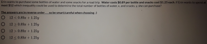 Erin wants to purchase some bottles of water and some snacks for a road trip. Water costs $0.89 per bottle and snacks cost $1.25 each. If Erin wants to spend at
most $12 which inequality could be used to determine the total number of bottles of water, x, and snacks, y. she can purchase?
The answers are in reverse order... so be smart/careful when choosing:)
O 12 < 0.89z + 1.25y
O 12 2 0.89zr + 1.25y
O 12 > 0.89z + 1.25y
O 12 <0.89z + 1.25y
