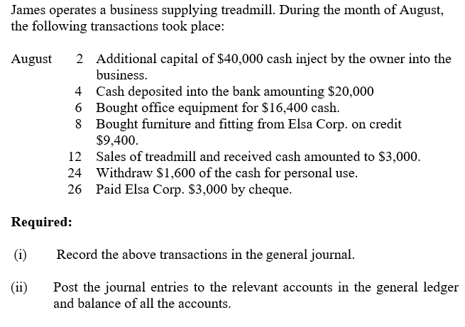 James operates a business supplying treadmill. During the month of August,
the following transactions took place:
2 Additional capital of $40,000 cash inject by the owner into the
business.
August
4 Cash deposited into the bank amounting $20,000
6 Bought office equipment for $16,400 cash.
8 Bought furniture and fitting from Elsa Corp. on credit
$9,400.
12 Sales of treadmill and received cash amounted to $3,000.
24 Withdraw $1,600 of the cash for personal use.
26 Paid Elsa Corp. $3,000 by cheque.
Required:
(i)
Record the above transactions in the general journal.
(ii)
Post the journal entries to the relevant accounts in the general ledger
and balance of all the accounts.
