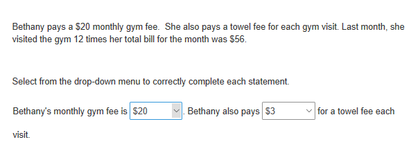 Bethany pays a $20 monthly gym fee. She also pays a towel fee for each gym visit. Last month, she
visited the gym 12 times her total bill for the month was $56.
Select from the drop-down menu to correctly complete each statement.
Bethany's monthly gym fee is $20
Bethany also pays $3
v for a towel fee each
visit.
