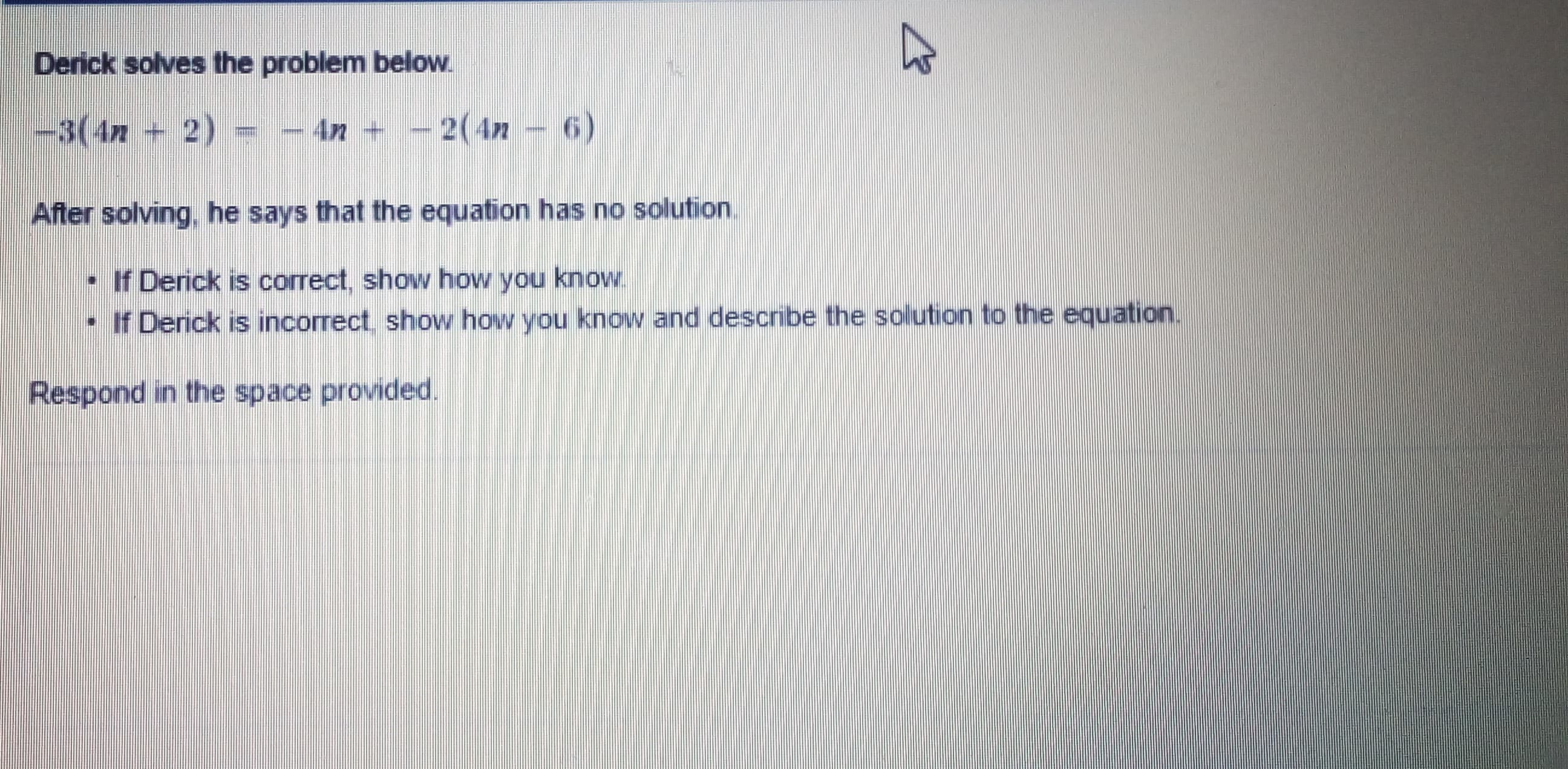 Derick solves the problem below.
-3(4n+ 2)
4n + - 2(4n – 6)
After solving. he says that the equation has no solution.
• If Derick is correct, show how you know.
- If Derick is incorrect show how you know and describe the solution to the equation.
Respond in the space provided.
