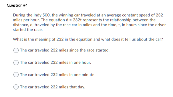 During the Indy 500, the winning car traveled at an average constant speed of 232
miles per hour. The equation d = 232t represents the relationship between the
distance, d, traveled by the race car in miles and the time, t, in hours since the driver
started the race.
What is the meaning of 232 in the equation and what does it tell us about the car?
) The car traveled 232 miles since the race started.
The car traveled 232 miles in one hour.
The car traveled 232 miles in one minute.
The car traveled 232 miles that day.
