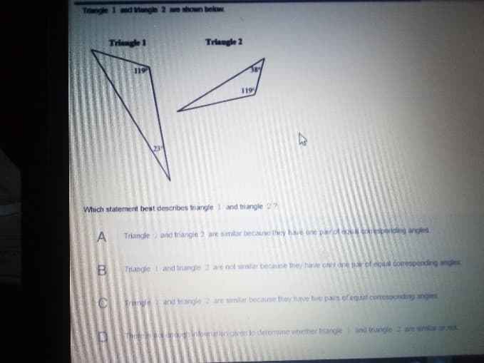 Triangle 1 and angle 2 are shown below
Triengle 1
Triangle 2
119
119
Which statement best describes triangle 1 and triangle 27
Triangle
and triangle 2 are similar because they have one parof
esporiding angles
Triangle I and triangle 2 are not similar because they have ony dne pair of equal coresponding angles
Trangle
are similar because they have hwo pairs of equal cotesponding angles
and triangle 2
liericven to determine vihether friangle
and triangle 2 are simar or
