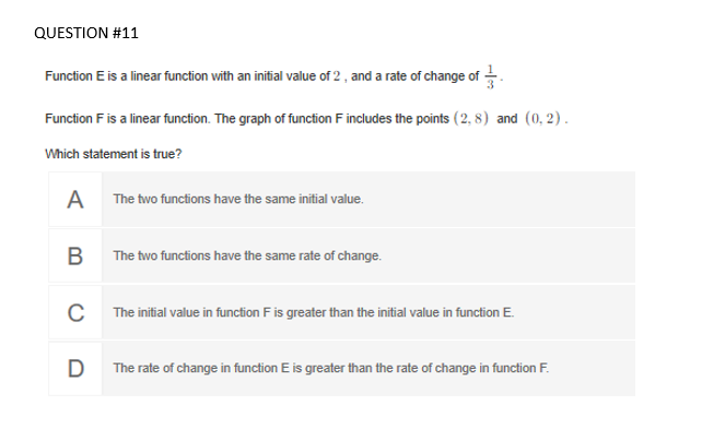 Function E is a linear function with an initial value of 2 , and a rate of change of .
Function F is a linear function. The graph of function F includes the points (2, 8) and (0, 2).
Which statement is true?
A The two functions have the same initial value.
B The two functions have the same rate of change.
C The initial value in function F is greater than the initial value in function E.
D
The rate of change in function E is greater than the rate of change in function F.
