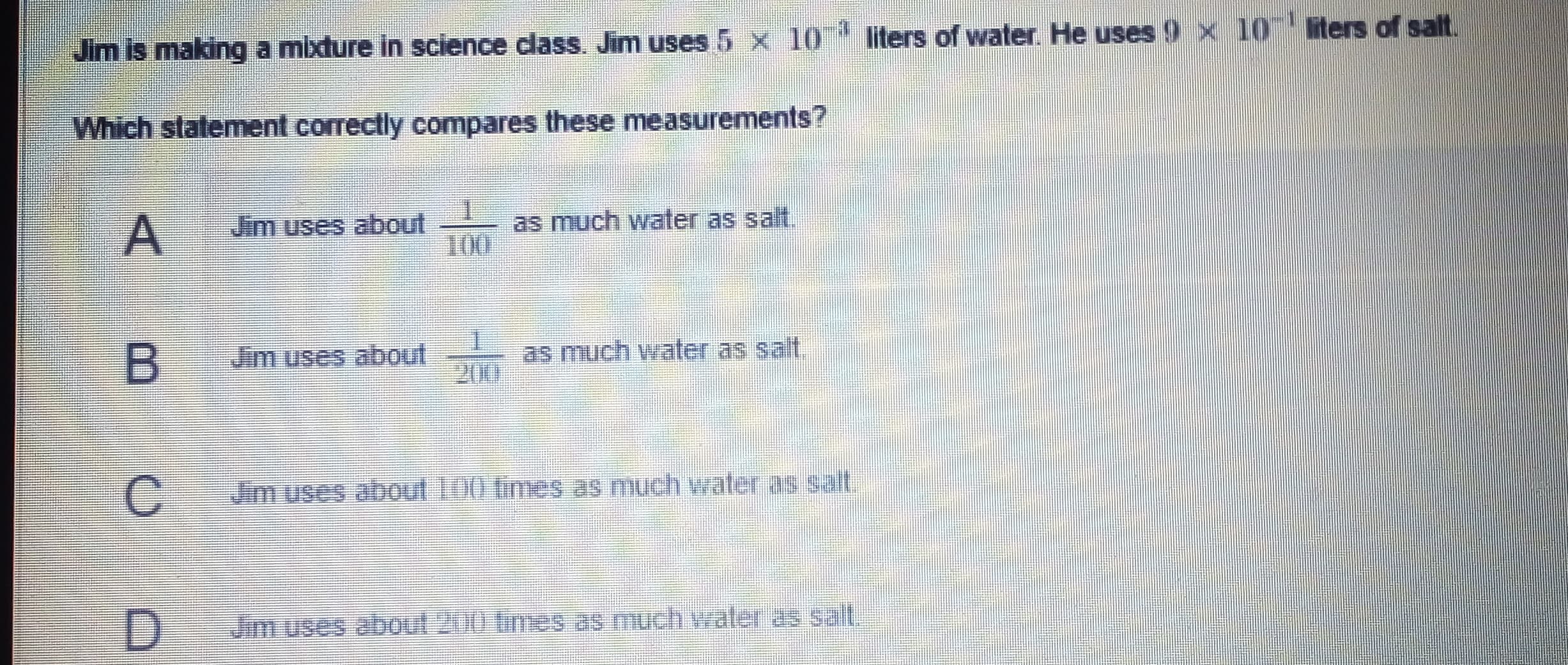 iters of salt.
liters of water. He uses 9 x 10
10
x
Jim is making a mixture in science dlass. Jim uses 5
Which statement correctly compares these measurements?
Jim uses about
100
as much water as salt.
Jim uses about
as much water as salt,
Jim uses about 100 times as much water as salt.
Jim uses about 200 times as much water as salt.
