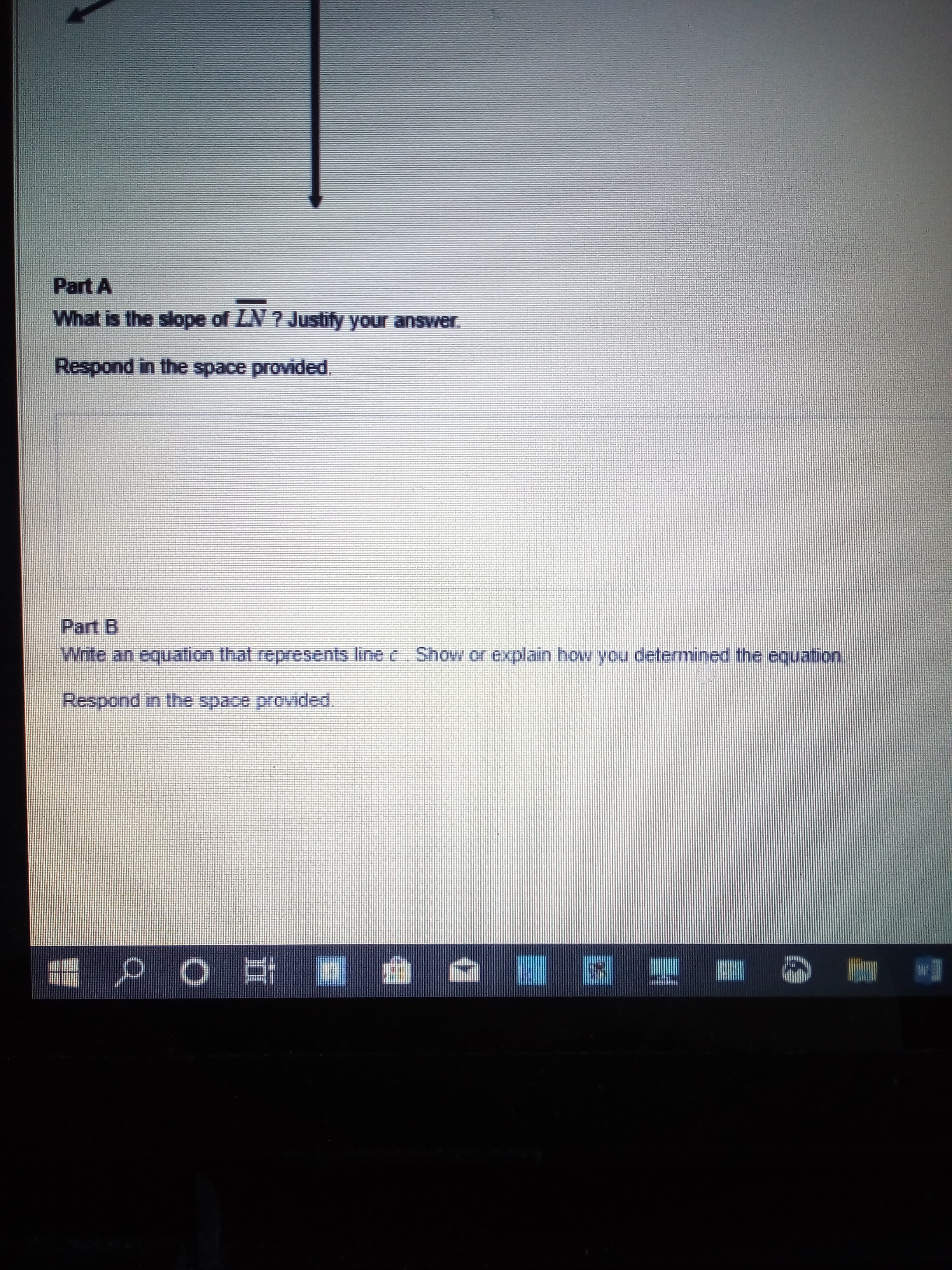 Part A
What is the slope of LN ? Justify your answer.
Respond in the space provided.
Part B
Write an equation that represents line c Show or explain hovw you determined the equation
Respond in the space provided.
