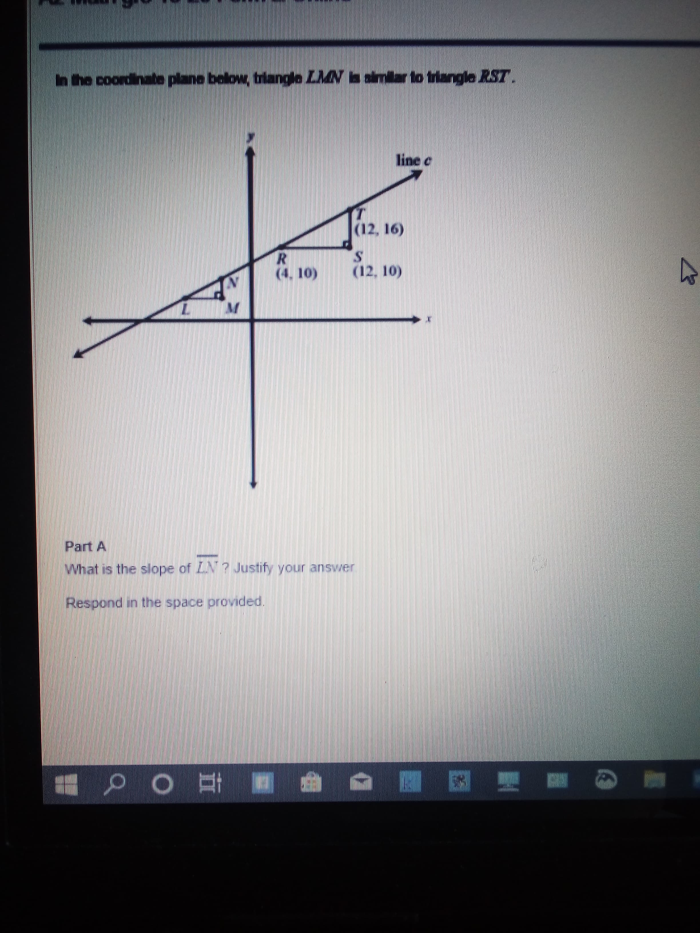 hhe coordinate plane below, triangle LAN a amar to triangle RST.
line C
(12. 16)
(12, 10)
(4. 10)
Part A
What is the slope of ZN? Justify your answer
Respond in the space provided.
