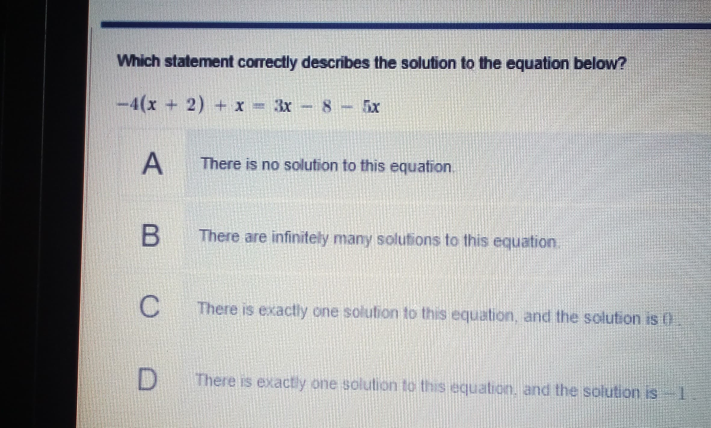 Which statement correctly describes the solution to the equation below?
-4(x+2) + x - 3x- 8
There is no solution to this equation.
There are infinitely many solutions to this equation.
B
C
There is exactly one solution to this equation, and the solution is ()
There is exactly one solution to this equation, and the
solution is
A,
