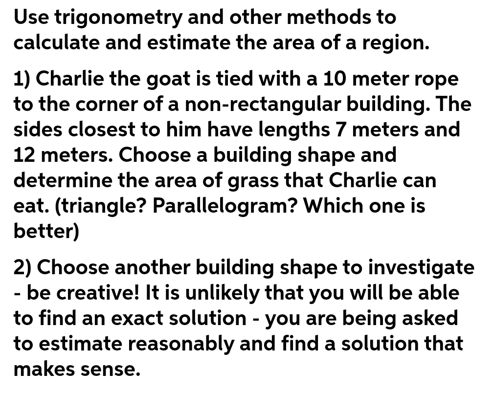 Use trigonometry and other methods to
calculate and estimate the area of a region.
1) Charlie the goat is tied with a 10 meter rope
to the corner of a non-rectangular building. The
sides closest to him have lengths 7 meters and
12 meters. Choose a building shape and
determine the area of grass that Charlie can
eat. (triangle? Parallelogram? Which one is
better)
2) Choose another building shape to investigate
- be creative! It is unlikely that you will be able
to find an exact solution - you are being asked
to estimate reasonably and find a solution that
makes sense.