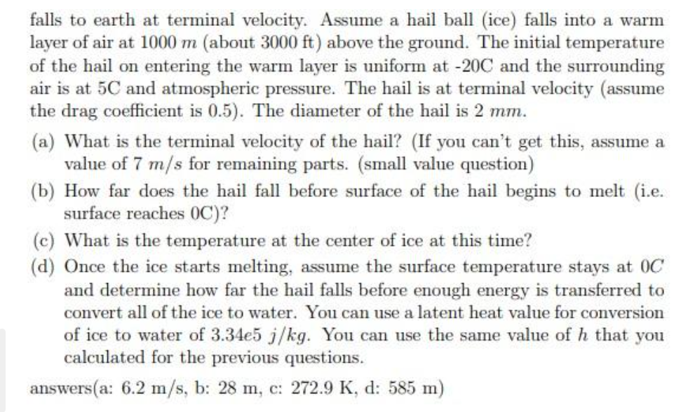 falls to earth at terminal velocity. Assume a hail ball (ice) falls into a warm
layer of air at 1000 m (about 3000 ft) above the ground. The initial temperature
of the hail on entering the warm layer is uniform at -20C and the surrounding
air is at 5C and atmospheric pressure. The hail is at terminal velocity (assume
the drag coefficient is 0.5). The diameter of the hail is 2 mm.
(a) What is the terminal velocity of the hail? (If you can't get this, assume a
value of 7 m/s for remaining parts. (small value question)
(b) How far does the hail fall before surface of the hail begins to melt (i.e.
surface reaches OC)?
(c) What is the temperature at the center of ice at this time?
(d) Once the ice starts melting, assume the surface temperature stays at OC
and determine how far the hail falls before enough energy is transferred to
convert all of the ice to water. You can use a latent heat value for conversion
of ice to water of 3.34e5 j/kg. You can use the same value of h that you
calculated for the previous questions.
answers(a: 6.2 m/s, b: 28 m, c: 272.9 K, d: 585 m)