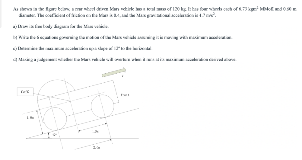 As shown in the figure below, a rear wheel driven Mars vehicle has a total mass of 120 kg. It has four wheels each of 6.73 kgm² MMofl and 0.60 m
diameter. The coefficient of friction on the Mars is 0.4, and the Mars gravitational acceleration is 4.7 m/s².
a) Draw its free body diagram for the Mars vehicle.
b) Write the 6 equations governing the motion of the Mars vehicle assuming it is moving with maximum acceleration.
c) Determine the maximum acceleration up a slope of 12° to the horizontal.
d) Making a judgement whether the Mars vehicle will overturn when it runs at its maximum acceleration derived above.
CofG
1. Om
12⁰
1.3m
2. Om
front
