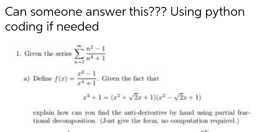 Can someone answer this??? Using python
coding if needed
1. Given the series
a) Define f(x)
2²
rª
-. Given the fact that
z²+1 = (x² + √2x + 1)(x² -√2x + 1)
explain how can you find the anti-derivative by hand using partial frac-
tional decomposition. (Just give the form, no computation required.)