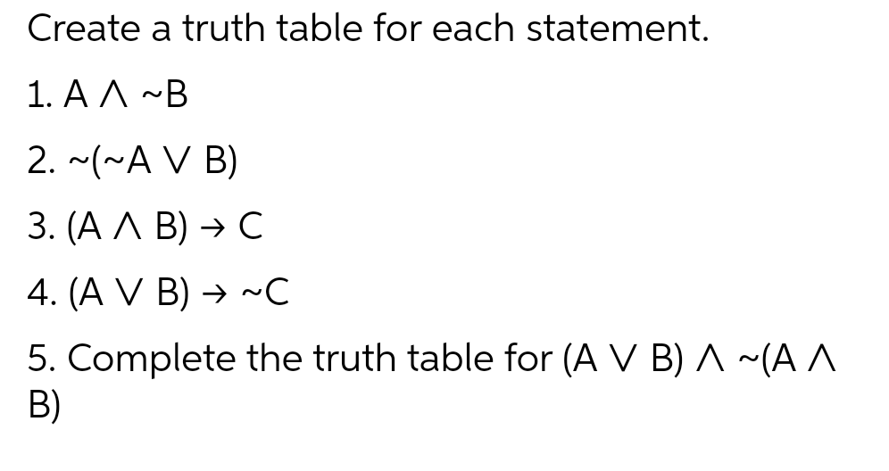 Create a truth table for each statement.
1.ΑΛ ~Β
2. ~(~A V B)
3. (A A B) → C
4. (A V B) → ~C
5. Complete the truth table for (A V B) A ~(A ^
B)