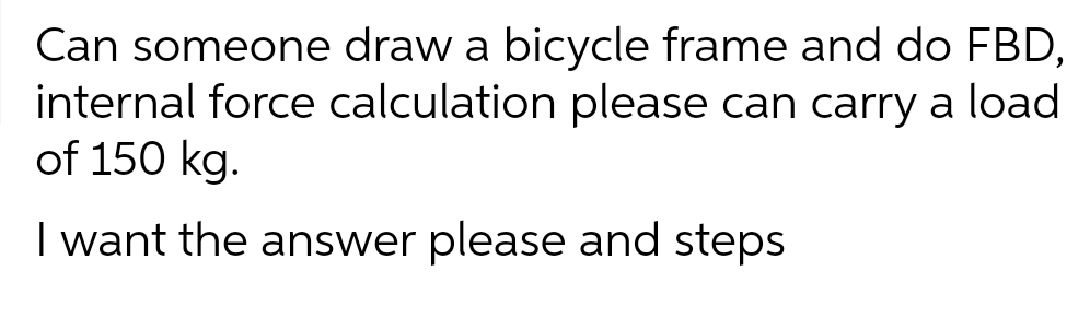 Can someone draw a bicycle frame and do FBD,
internal force calculation please can carry a load
of 150 kg.
I want the answer please and steps