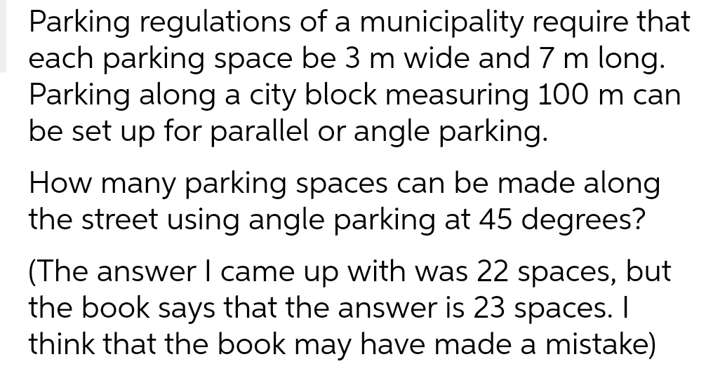 Parking regulations of a municipality require that
each parking space be 3 m wide and 7 m long.
Parking along a city block measuring 100 m can
be set up for parallel or angle parking.
How many parking spaces can be made along
the street using angle parking at 45 degrees?
(The answer I came up with was 22 spaces, but
the book says that the answer is 23 spaces. I
think that the book may have made a mistake)