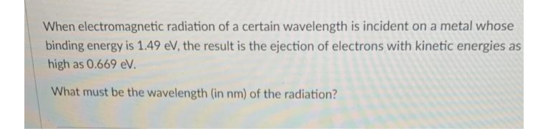 When electromagnetic
radiation of a certain wavelength is incident on a metal whose
binding energy is 1.49 eV, the result is the ejection of electrons with kinetic energies as
high as 0.669 eV.
What must be the wavelength (in nm) of the radiation?