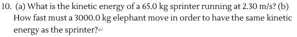 (a) What is the kinetic energy of a 65.0 kg sprinter running at 2.30 m/s? (b)
How fast must a 3000.0 kg elephant move in order to have the same kinetic
energy as the sprinter?-
