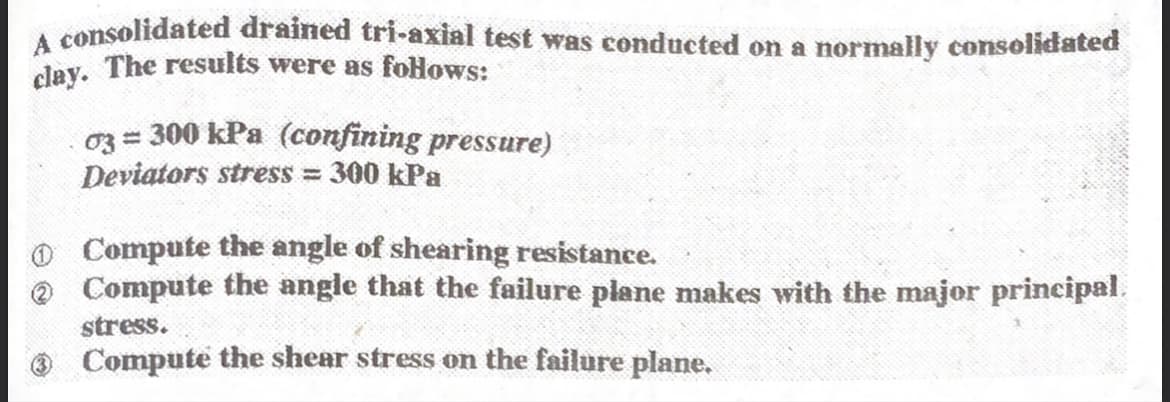 A consolidated drained tri-axial test was conducted on a normally consolidated
day. The results were as foHows:
03 = 300 kPa (confining pressure)
Deviators stress = 300 kPa
o Compute the angle of shearing resistance.
e Compute the angle that the failure plane makes with the major principal.
stress.
Compute the shear stress on the failure plane.
