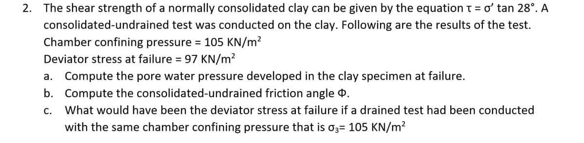 2. The shear strength of a normally consolidated clay can be given by the equation t = ơ' tan 28°. A
consolidated-undrained test was conducted on the clay. Following are the results of the test.
Chamber confining pressure = 105 KN/m?
Deviator stress at failure = 97 KN/m²
a. Compute the pore water pressure developed in the clay specimen at failure.
b. Compute the consolidated-undrained friction angle 4.
What would have been the deviator stress at failure if a drained test had been conducted
with the same chamber confining pressure that is o3= 105 KN/m?
C.
